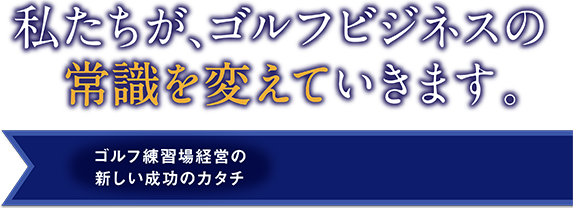 私たちがゴルフビジネスの常識を変えていきます