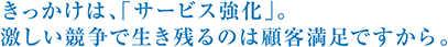 きっかけは、「サービス強化」。激しい競争で生き残るのは顧客満足ですから。