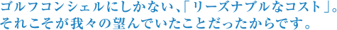 ゴルフコンシェルにしかない、「リーズナブルなコスト」。それこそが我々の望んでいたことだったからです。