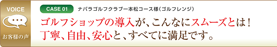 CASE01 ナパラゴルフクラブ一本松コース様（ゴルフレンジ） ゴルフショップの導入が、こんなにスムーズとは！丁寧、自由、安心と、すべてに満足です。