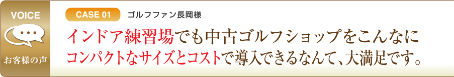 CASE01 ゴルフファン長岡様 インドア練習場でも中古ゴルフショップをこんなにコンパクトなサイズとコストで導入できるなんて、大満足です。