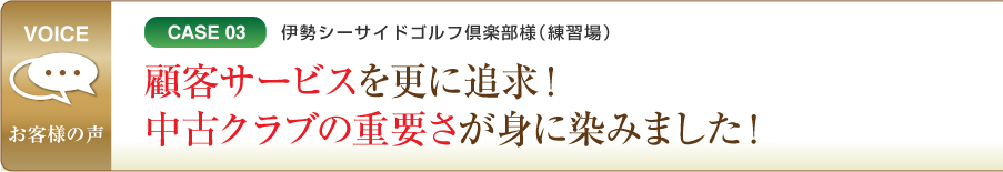 CASE03 伊勢シーサイドゴルフ倶楽部様（練習場） 顧客サービスを更に追求！中古クラブの重要さが身に染みました！