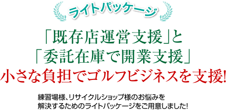 ライトパッケージ：「既存店運営支援」と「委託在庫で開業支援」小さな負担でゴルフビジネスを支援！練習場様、リサイクルショップ様のお悩みを解決するためのライトパッケージをご用意しました！