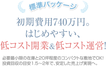 標準パッケージ：初期費用740万円。はじめやすい、低コスト開業＆低コスト運営！必要最小限の在庫と20坪程度のコンパクトな敷地でOK！投資回収の目安1.5～2年で、安定した売上げ実現へ。